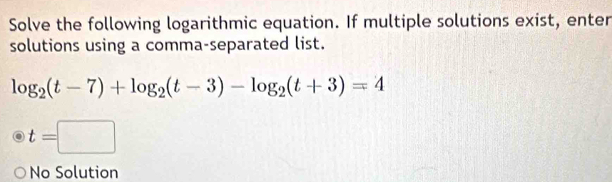 Solve the following logarithmic equation. If multiple solutions exist, enter
solutions using a comma-separated list.
log _2(t-7)+log _2(t-3)-log _2(t+3)=4
t=□
No Solution