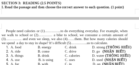 READING (2.5 POINTS)
I. Read the passage and then choose the correct answer to each question. (1 point)
People need calories or (1)_ to do everything everyday. For example, when
we walk to school or (2)............ a bike to school, we consume a certain amount of
(3) _.. and even we sleep, we also (4)……them. But how many calories should
we spend a day to stay in shape? It’s difficult (5)…_ us to calculate.
1. A. food B. energy C. drink D. strong (THÔNG HIẾU)
2. A. ride B. come C. drive D. go (NHậN BIếT)
3. A. things B. drink C. calories D. water (THÔNG HIẾU)
4. A. use B. is using C. uses D. used (NHậN BIÉT)
5 A for B with C in D. on (NHÂN BIẾT)