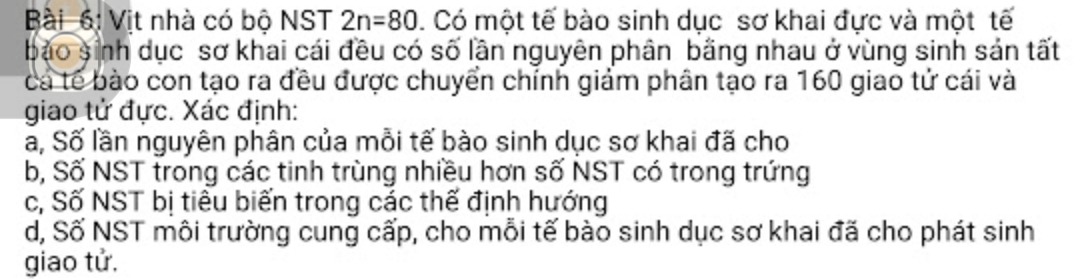 ài 6i Vịt nhà có bộ NST 2n=80. Có một tế bào sinh dục sơ khai đực và một tế 
bào sinh dục sơ khai cái đều có số lần nguyên phân bằng nhau ở vùng sinh sản tất 
cá tế bào con tạo ra đều được chuyển chính giảm phân tạo ra 160 giao tử cái và 
giao tử đực. Xác định: 
a, Số lần nguyên phân của mỗi tế bào sinh dục sơ khai đã cho 
b, Số NST trong các tinh trùng nhiều hơn số NST có trong trứng 
c, Số NST bị tiêu biến trong các thế định hướng 
d, Số NST môi trường cung cấp, cho mỗi tế bào sinh dục sơ khai đã cho phát sinh 
giao tử.