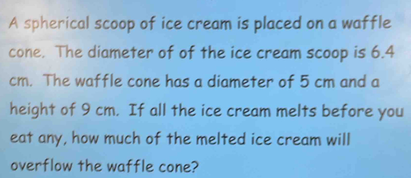 A spherical scoop of ice cream is placed on a waffle 
cone. The diameter of of the ice cream scoop is 6.4
cm. The waffle cone has a diameter of 5 cm and a 
height of 9 cm. If all the ice cream melts before you 
eat any, how much of the melted ice cream will 
overflow the waffle cone?