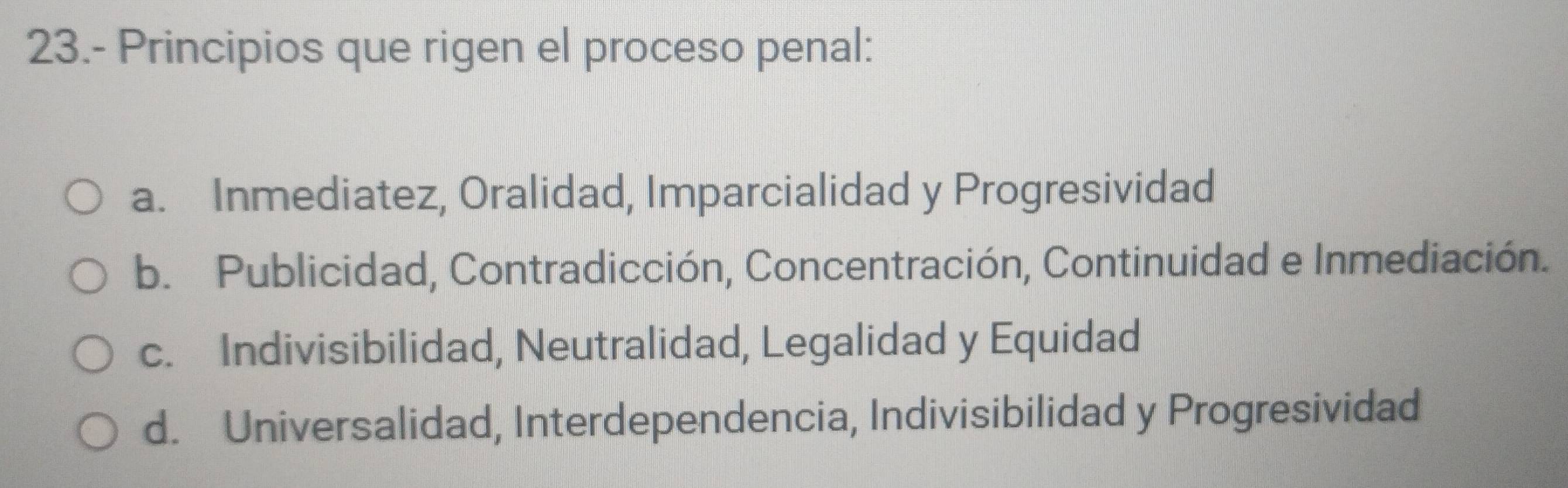 23.- Principios que rigen el proceso penal:
a. Inmediatez, Oralidad, Imparcialidad y Progresividad
b. Publicidad, Contradicción, Concentración, Continuidad e Inmediación.
c. Indivisibilidad, Neutralidad, Legalidad y Equidad
d. Universalidad, Interdependencia, Indivisibilidad y Progresividad