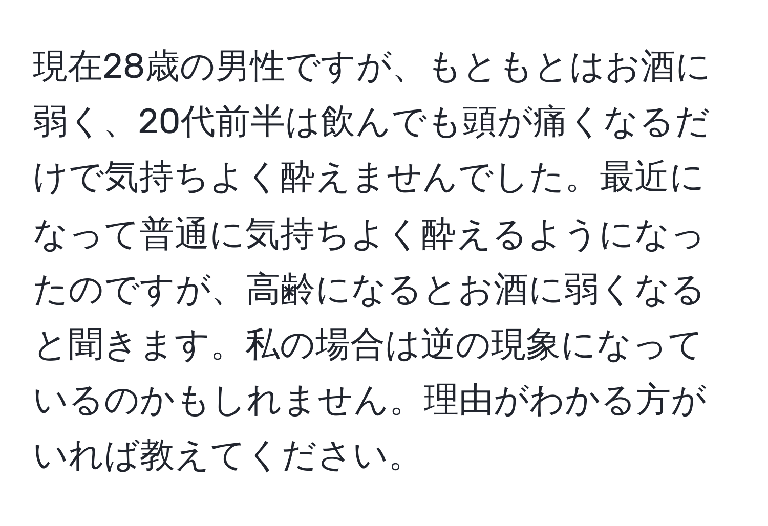 現在28歳の男性ですが、もともとはお酒に弱く、20代前半は飲んでも頭が痛くなるだけで気持ちよく酔えませんでした。最近になって普通に気持ちよく酔えるようになったのですが、高齢になるとお酒に弱くなると聞きます。私の場合は逆の現象になっているのかもしれません。理由がわかる方がいれば教えてください。