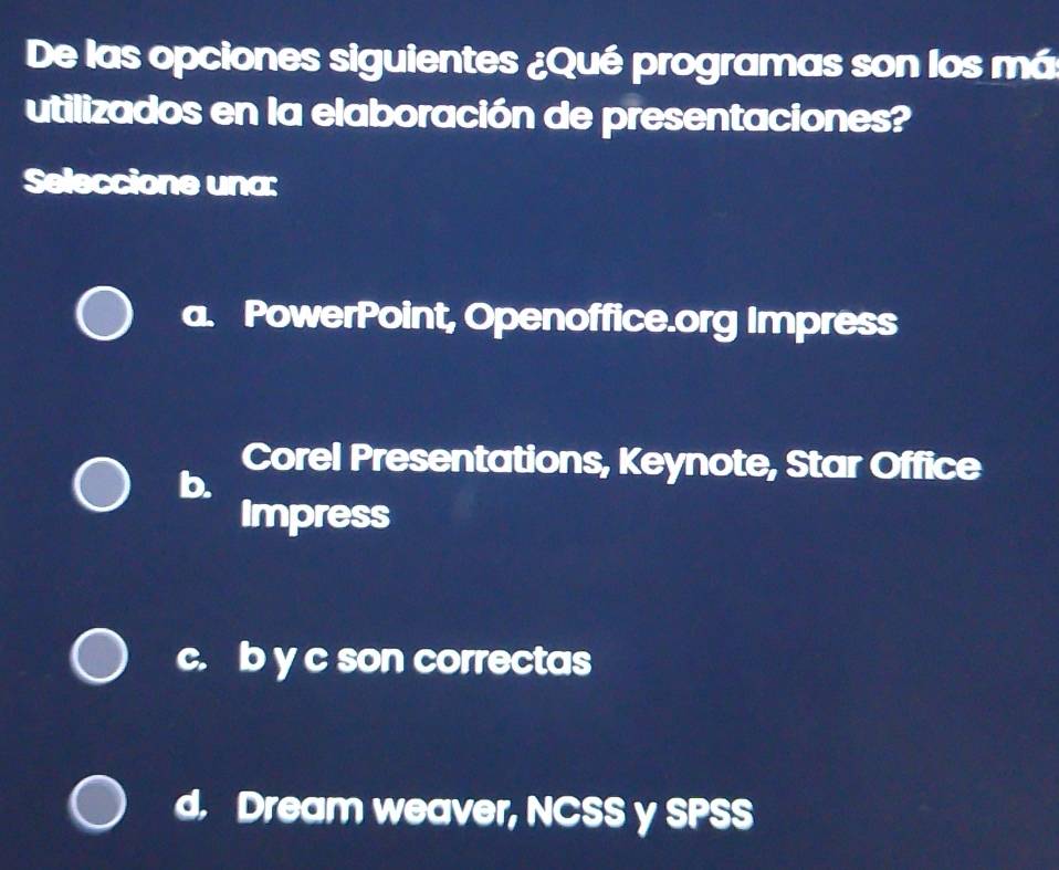 De las opciones siguientes ¿Qué programas son los má
utilizados en la elaboración de presentaciones?
Seleccione una:
a. PowerPoint, Openoffice.org Impress
Corel Presentations, Keynote, Star Office
b.
Impress
c. b y c son correctas
d. Dream weaver, NCSS y SPSS