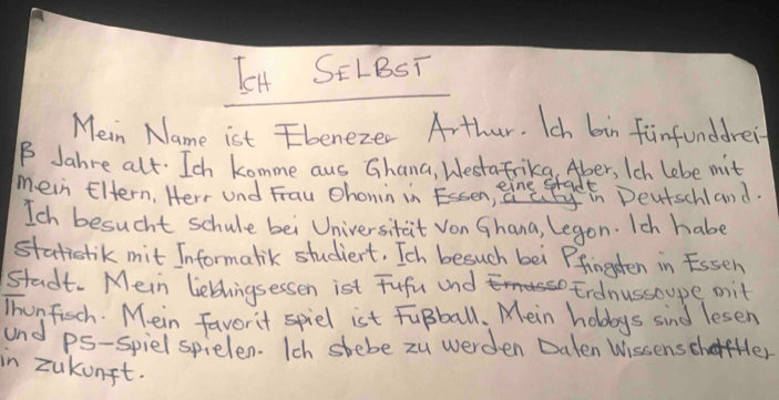 LH SELBST 
Mein Name ist beneze. Arthur. Ich bin finfunddrei 
B Jahre alt. Ich komme aus Ghana, Westafrikg, Aber, Ich lebe mit 
mein Eltern, Herr Und Frau chonin in En, ine Deutschland. 
Ich besucht schule bei Universitait Von Ghana, Legon. Ich habe 
statistik mit Informalik studient. Ich besuch bei Pfingten in Esseh 
stadt. Mein liebhingsessen ist Fufu and Erdnussoupe mit 
Thunfich. M. ein favorit spiel ist FuBball. Mein holays sind lesen 
and ps-spiel spielen. Ich stebe zu werden Daten WissenscharHer 
in zukunft.