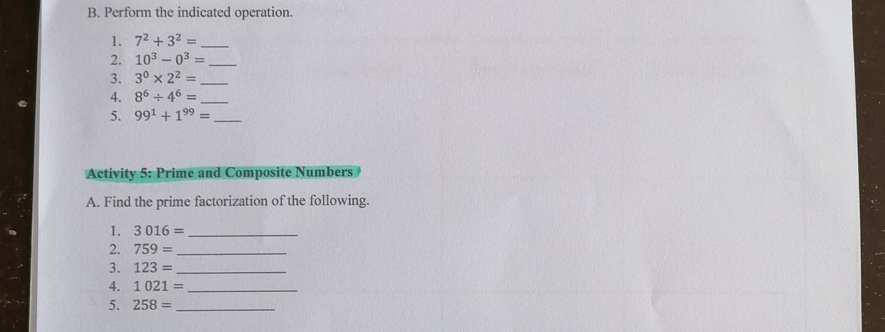 Perform the indicated operation. 
1. 7^2+3^2= _ 
2. 10^3-0^3= _ 
3. 3^0* 2^2= _ 
4. 8^6/ 4^6= _ 
5. 99^1+1^(99)= _ 
Activity 5: Prime and Composite Numbers 
A. Find the prime factorization of the following. 
1. 3016= _ 
2. 759= _ 
3. 123= _ 
4. 1021= _ 
5. 258= _