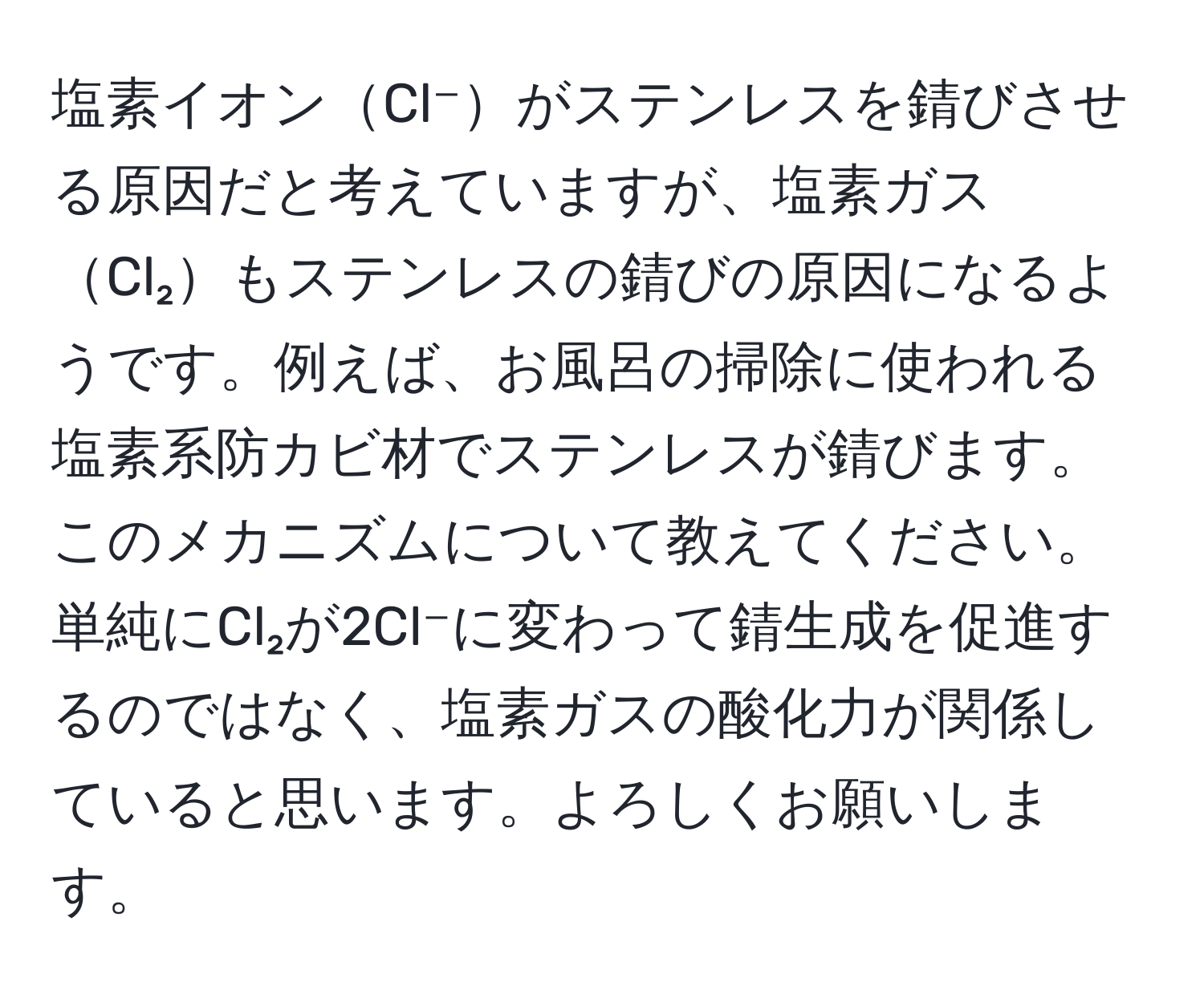 塩素イオンCl⁻がステンレスを錆びさせる原因だと考えていますが、塩素ガスCl₂もステンレスの錆びの原因になるようです。例えば、お風呂の掃除に使われる塩素系防カビ材でステンレスが錆びます。このメカニズムについて教えてください。単純にCl₂が2Cl⁻に変わって錆生成を促進するのではなく、塩素ガスの酸化力が関係していると思います。よろしくお願いします。