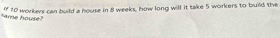 If 10 workers can build a house in 8 weeks, how long will it take 5 workers to build the 
same house?