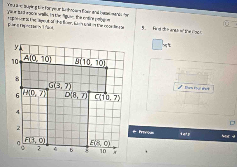 You are buying tile for your bathroom floor and baseboards for
your bathroom walls. In the figure, the entire polygon
1
represents the layout of the floor. Each unit in the coordinate 9. Find the area of the floor.
plane represents 1 foot.
sqft.
Show Your Work
Previous 1 of 3 Next