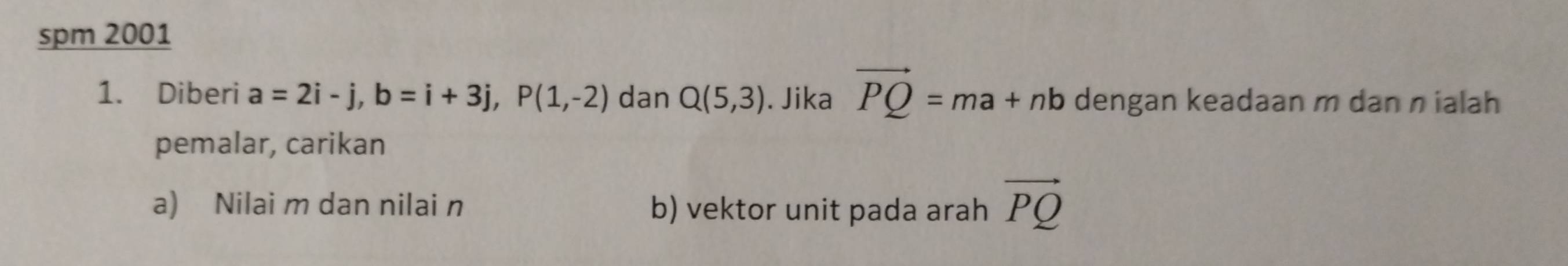 spm 2001 
1. Diberi a=2i-j, b=i+3j, P(1,-2) dan Q(5,3). Jika vector PQ=ma+nb dengan keadaan m dan n ialah 
pemalar, carikan 
a) Nilai m dan nilai n b) vektor unit pada arah vector PQ