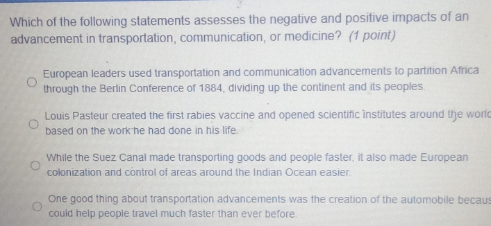 Which of the following statements assesses the negative and positive impacts of an
advancement in transportation, communication, or medicine? (1 point)
European leaders used transportation and communication advancements to partition Africa
through the Berlin Conference of 1884, dividing up the continent and its peoples.
Louis Pasteur created the first rabies vaccine and opened scientific institutes around the worl
based on the work he had done in his life.
While the Suez Canal made transporting goods and people faster, it also made European
colonization and control of areas around the Indian Ocean easier.
One good thing about transportation advancements was the creation of the automobile becaus
could help people travel much faster than ever before.