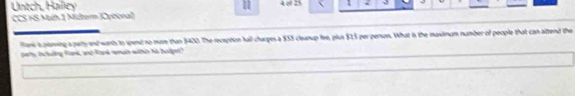 Untch, Haïley 1 
CCS FS Math 1 Midterm (Opitional) 
Bank iparning a party and wants to spent no more than $420. The reception hall charges a $55 cleanup lee, plus $15 per person. What is the maximum number of people that can attend the 
pary, inc bding Flank, and Rank remain within his bodget)