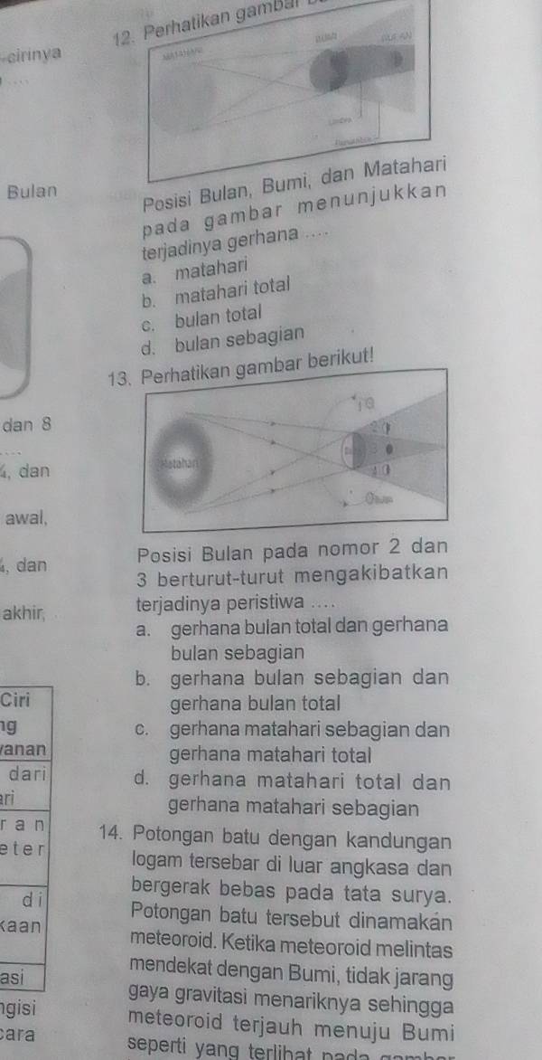 Perhatikan gambalL
cirinya
Posisi Bulan, Bumi, dan Matahari
Bulan
pada gambar me
terjadinya gerhana ....
a. matahari
b. matahari total
c. bulan total
d. bulan sebagian
13. Perhatikan gambar berikut!
dan 8
4, dan
awal,
, dan Posisi Bulan pada nomor 2 dan
3 berturut-turut mengakibatkan
akhir, terjadinya peristiwa ....
a. gerhana bulan total dan gerhana
bulan sebagian
b. gerhana bulan sebagian dan
Ciri gerhana bulan total
1g c. gerhana matahari sebagian dan
anan gerhana matahari total
dari d. gerhana matahari total dan
ri
gerhana matahari sebagian
r a n 14. Potongan batu dengan kandungan
eter logam tersebar di luar angkasa dan
bergerak bebas pada tata surya.
dí Potongan batu tersebut dinamakán
Kaan meteoroid. Ketika meteoroid melintas
asi
mendekat dengan Bumi, tidak jarang
gaya gravitasi menariknya sehingga 
gisi meteoroid terjauh menuju Bumi
cara seperti y an g terlib at pa gom