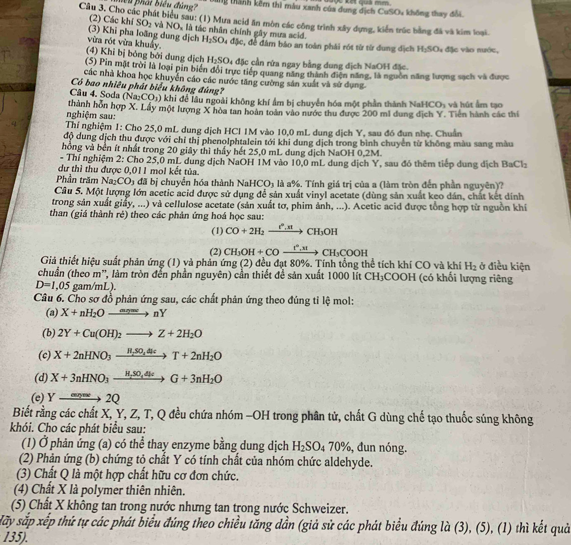 kết qua mm 
lể u  phát biểu đúng? bng thành kêm thì màu xanh của dung dịch CuSO% không thay đổi.
Câu 3. Cho các phát biểu sau: (1) Mưa acid ăn mòn các công trình xây dựng, kiển trúc bằng đã và kim loại.
(2) Các khí SO_2 Và NO_x là tác nhân chính gây mưa acid.
(3) Khi pha loãng dung dịch H_2SO_4 đặc, đề đâm bảo an toàn phải rót từ từ dung dịch H_2SO l đặc vào nước,
vừa rót vừa khuẩy.
(4) Khi bị bỏng bởi dung dịch H_2SO_4 đặc cần rửa ngay bằng dung dịch NaOH đặc.
(S) Pin mặt trời là loại pin biển đổi trực tiếp quang năng thành điện năng, là nguồn năng lượng sạch và được
các nhà khoa học khuyển cáo các nước tăng cường sản xuất và sử dụng.
Có bao nhiêu phát biểu không đúng?
Câu 4. Soda (Na₂ CO_3) khi để lâu ngoài không khí ẩm bị chuyển hóa một phần thành Na HCO_3 và hút ẩm tạo
thành hỗn hợp X. Lấy một lượng X hòa tan hoàn toàn vào nước thu được 200 ml dung địch Y. Tiên hành các thí
nghiệm sau:
Thí nghiệm 1: Cho 25,0 mL dung dịch HCl 1M vào 10,0 mL dung dịch Y, sau đó đun nhẹ. Chuẩn
độ dung dịch thu được với chỉ thị phenolphtalein tới khi dung dịch trong bình chuyển từ không màu sang màu
hồng và bền ít nhất trong 20 giây thì thấy hết 25,0 mL dung dịch NaOH 0,2M.
- Thí nghiệm 2: Cho 25,0 mL dung dịch NaOH 1M vào 10,0 mL dung dịch Y, sau đó thêm tiếp dung dịch BaCl_2
dư thì thu được 0,011 mol kết tủa.
Phần trăm Na_2CO_3 đã bị chuyển hóa thành Na aHCO_3 là a%. Tính giá trị của a (làm tròn đến phần nguyên)?
Câu 5. Một lượng lớn acetic acid được sử dụng để sản xuất vinyl acetate (dùng sản xuất keo dán, chất kết dính
trong sản xuất giấy, ...) và cellulose acetate (sản xuất tơ, phim ảnh, ...). Acetic acid được tổng hợp từ nguồn khí
than (giá thành rẻ) theo các phản ứng hoá học sau:
(1) CO+2H_2xrightarrow t°,xtCH_3OH
(2) CH_3OH+COxrightarrow t°,xtCH_3COOH
Giả thiết hiệu suất phản ứng (1) và phản ứng (2) đều đạt 80%. Tính tổng thể tích khí CO và khí H_2 ở điều kiện
chuẩn (theo m', làm tròn đến phần nguyên) cần thiết để sản xuất 1000 lít CH_3COOH H (có khối lượng riêng
D=1,05 gam/mL).
Câu 6. Cho sơ đồ phản ứng sau, các chất phản ứng theo đúng tỉ lệ mol:
(a) X+nH_2Oxrightarrow cazymenY
(b) 2Y+Cu(OH)_2to Z+2H_2O
(c) X+2nHNO_3xrightarrow H_2SO_4dJcT+2nH_2O
(d) X+3nHNO_3xrightarrow H_2SO_4d_4cG+3nH_2O
(e) Yto 2Q
Biết rằng các chất X, Y, Z, T, Q đều chứa nhóm -OH trong phân tử, chất G dùng chế tạo thuốc súng không
khói. Cho các phát biểu sau:
(1) Ở phản ứng (a) có thể thay enzyme bằng dung dịch H_2SO_470% , đun nóng.
(2) Phản ứng (b) chứng tỏ chất Y có tính chất của nhóm chức aldehyde.
(3) Chất Q là một hợp chất hữu cơ đơn chức.
(4) Chất X là polymer thiên nhiên.
(5) Chất X không tan trong nước nhưng tan trong nước Schweizer.
Hấy sắp xếp thứ tự các phát biểu đúng theo chiều tăng dần (giả sử các phát biểu đúng là (3), (5), (1) thì kết quả
135).