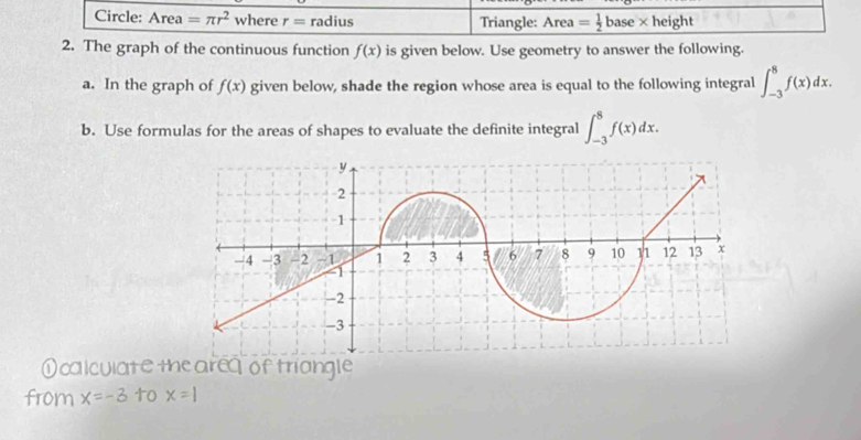 Circle: Area =π r^2 where r= radius Triangle: Area = 1/2 base* height
2. The graph of the continuous function f(x) is given below. Use geometry to answer the following. 
a. In the graph of f(x) given below, shade the region whose area is equal to the following integral ∈t _(-3)^8f(x)dx. 
b. Use formulas for the areas of shapes to evaluate the definite integral ∈t _(-3)^8f(x)dx. 
①calculate me are of triangle 
from x=-3 to x=1