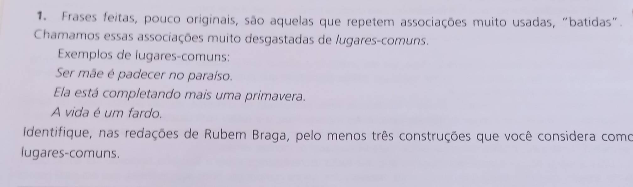 Frases feitas, pouco originais, são aquelas que repetem associações muito usadas, "batidas". 
Chamamos essas associações muito desgastadas de lugares-comuns. 
Exemplos de lugares-comuns: 
Ser mãe é padecer no paraíso. 
Ela está completando mais uma primavera. 
A vida é um fardo. 
Identifique, nas redações de Rubem Braga, pelo menos três construções que você considera como 
lugares-comuns.