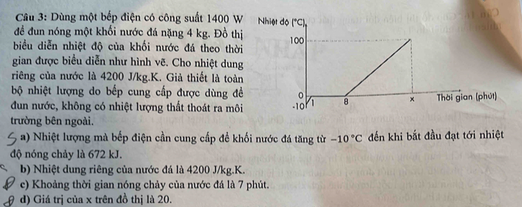 Dùng một bếp điện có công suất 1400 W
đề đun nóng một khối nước đá nặng 4 kg. Đồ thị
biểu diễn nhiệt độ của khối nước đá theo thời
gian được biểu diễn như hình vẽ. Cho nhiệt dung
riêng của nước là 4200 J/kg.K. Giả thiết là toàn
bộ nhiệt lượng do bếp cung cấp được dùng đề
dun nước, không có nhiệt lượng thất thoát ra môi
trường bên ngoài.
a) Nhiệt lượng mà bếp điện cần cung cấp đề khối nước đá tăng từ -10°C đến khi bắt đầu đạt tới nhiệt
độ nóng chảy là 672 kJ.
b) Nhiệt dung riêng của nước đá là 4200 J/kg.K.
c) Khoảng thời gian nóng chảy của nước đá là 7 phút.
d) Giá trị của x trên đồ thị là 20.