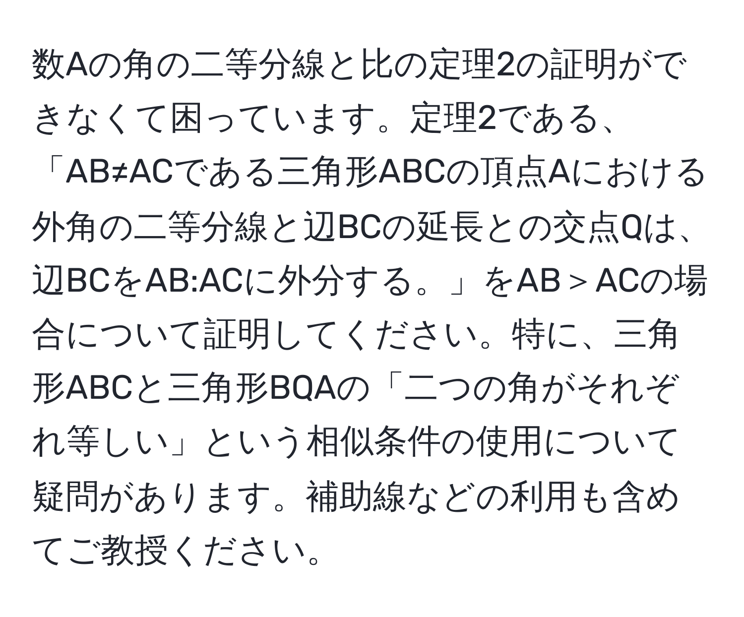 数Aの角の二等分線と比の定理2の証明ができなくて困っています。定理2である、「AB≠ACである三角形ABCの頂点Aにおける外角の二等分線と辺BCの延長との交点Qは、辺BCをAB:ACに外分する。」をAB＞ACの場合について証明してください。特に、三角形ABCと三角形BQAの「二つの角がそれぞれ等しい」という相似条件の使用について疑問があります。補助線などの利用も含めてご教授ください。