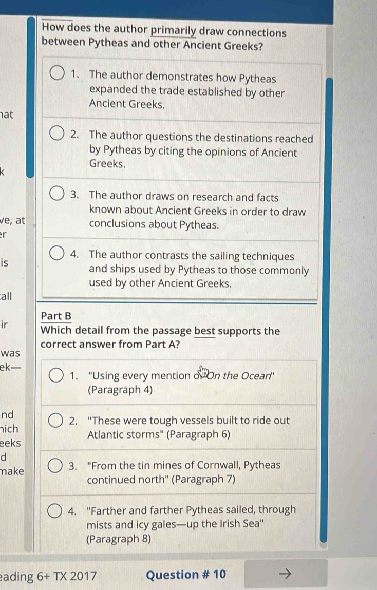 How does the author primarily draw connections
between Pytheas and other Ancient Greeks?
1. The author demonstrates how Pytheas
expanded the trade established by other
Ancient Greeks.
at
2. The author questions the destinations reached
by Pytheas by citing the opinions of Ancient
Greeks.
3. The author draws on research and facts
known about Ancient Greeks in order to draw
ve, at conclusions about Pytheas.
r
4. The author contrasts the sailing techniques
is
and ships used by Pytheas to those commonly
used by other Ancient Greeks.
all
Part B
ir Which detail from the passage best supports the
correct answer from Part A?
was
ek—
1. ''Using every mention o''On the Ocean''
(Paragraph 4)
nd
ich 2. "These were tough vessels built to ride out
Atlantic storms'' (Paragraph 6)
eeks
d
make 3. "From the tin mines of Cornwall, Pytheas
continued north'' (Paragraph 7)
4. "Farther and farther Pytheas sailed, through
mists and icy gales—up the Irish Sea"
(Paragraph 8)
ading 6+T* 2017 Question # 10