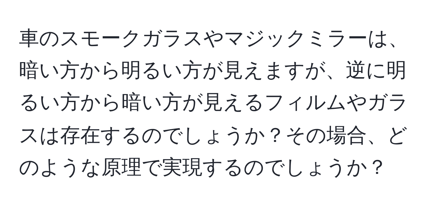 車のスモークガラスやマジックミラーは、暗い方から明るい方が見えますが、逆に明るい方から暗い方が見えるフィルムやガラスは存在するのでしょうか？その場合、どのような原理で実現するのでしょうか？
