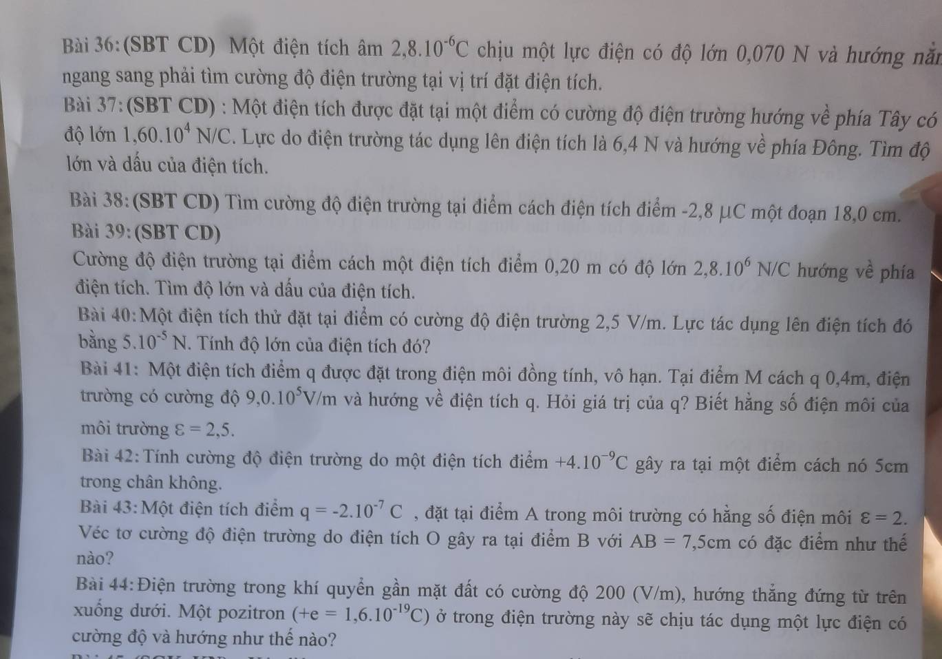 (SBT CD) Một điện tích âm 2,8.10^(-6)C chịu một lực điện có độ lớn 0,070 N và hướng năm
ngang sang phải tìm cường độ điện trường tại vị trí đặt điện tích.
Bài 37:(SBT CD) : Một điện tích được đặt tại một điểm có cường độ điện trường hướng về phía Tây có
độ lớn 1,60.10^4N/C 2. Lực do điện trường tác dụng lên điện tích là 6,4 N và hướng về phía Đông. Tìm độ
lớn và dấu của điện tích.
Bài 38:(SBT CD) Tìm cường độ điện trường tại điểm cách điện tích điểm -2,8 μC một đoạn 18,0 cm.
Bài 39: (SBT CD)
Cường độ điện trường tại điểm cách một điện tích điểm 0,20 m có độ lớn 2,8.10^6N/C hướng về phía
điện tích. Tìm độ lớn và dấu của điện tích.
Bài 40:Một điện tích thử đặt tại điểm có cường độ điện trường 2,5 V/m. Lực tác dụng lên điện tích đó
bằng 5 10^(-5)N. Tính độ lớn của điện tích đó?
Bài 41: Một điện tích điểm q được đặt trong điện môi đồng tính, vô hạn. Tại điểm M cách q 0,4m, điện
trường có cường độ 9,0.10^5V/m và hướng về điện tích q. Hỏi giá trị của q? Biết hằng số điện môi của
môi trường varepsilon =2,5.
Bài 42: Tính cường độ điện trường do một điện tích điểm +4.10^(-9)C gây ra tại một điểm cách nó 5cm
trong chân không.
Bài 43: Một điện tích điểm q=-2.10^(-7)C , đặt tại điểm A trong môi trường có hằng số điện môi varepsilon =2.
Véc tơ cường độ điện trường do điện tích O gây ra tại điểm B với AB=7,5cm có đặc điểm như thế
nào?
Bài 44:Điện trường trong khí quyển gần mặt đất có cường độ 200 (V/m), hướng thẳng đứng từ trên
xuống dưới. Một pozitron (+e=1,6.10^(-19)C) ở trong điện trường này sẽ chịu tác dụng một lực điện có
cường độ và hướng như thế nào?