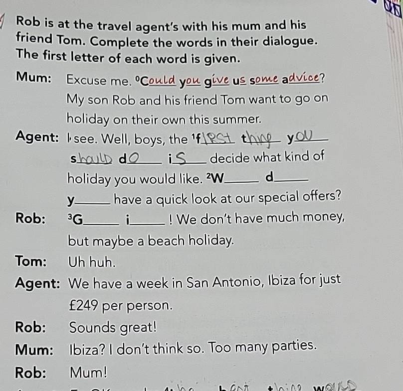 Rob is at the travel agent's with his mum and his 
friend Tom. Complete the words in their dialogue. 
The first letter of each word is given. 
Mum: Excuse me. º C_ yo_ us _a_ 2? 
My son Rob and his friend Tom want to go on 
holiday on their own this summer. 
Agent: I see. Well, boys, the 1f_ t_ y_ 
s_ d_ i_ decide what kind of 
holiday you would like. ²W._ d_ 
y_ have a quick look at our special offers? 
Rob: ³G_ i_ ! We don't have much money, 
but maybe a beach holiday. 
Tom: Uh huh. 
Agent: We have a week in San Antonio, Ibiza for just
£249 per person. 
Rob: Sounds great! 
Mum: Ibiza? I don't think so. Too many parties. 
Rob: Mum!