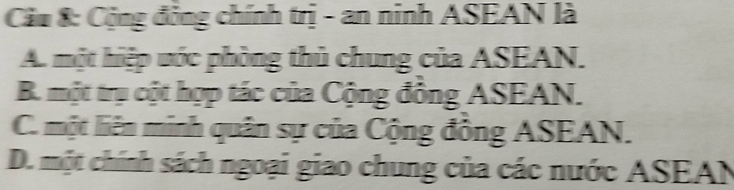 Cộng đồng chính trị - an ninh ASEAN là
A. một hiệp uớc phòng thủ chung của ASEAN.
B. một trụ cột hợp tác của Cộng đồng ASEAN.
C. một liên minh quân sự của Cộng đồng ASEAN.
D. một chính sách ngoại giao chung của các nước ASEAN