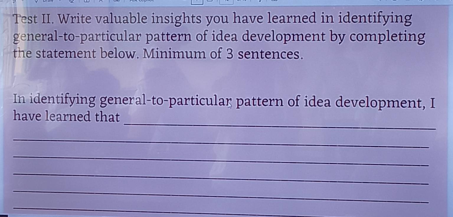 Test II. Write valuable insights you have learned in identifying 
general-to-particular pattern of idea development by completing 
the statement below. Minimum of 3 sentences. 
In identifying general-to-particular pattern of idea development, I 
_ 
have learned that 
_ 
_ 
_ 
_ 
_