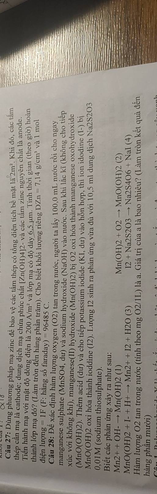 Dùng phương pháp mạ zinc để bảo vệ các tấm thép có tổng diện tích be mặ 1a2m^2 *. Khi đó, các tấm
thép cần mạ là cathode; dung dịch mạ chứa phức chất [Zn(OH)4]2-va a các tấm zinc nguyên chất là anode.
Tiến hành mạ với mật độ dòng điện là 200A/m^2 và lớp mạ có độ dày 6, 5 µm. Tính thời gian (theo giờ) hoàn
thành lớp mạ đó? (Làm tròn đến hàng phần trăm). Cho biết khối lượng riêng DZn=7,14g/cm^3 và 1 mol
điện lượi mg=1F(F : hằng số faraday) )=96485C.
Câu 28: Để xác định hàm lượng oxygen (O2) tan trong nước, người ta lấy 100,0 mL nước rồi cho ngay
manganese sulphate (MnSO4, dư) và sodium hydroxide (NaOH) vào nước. Sau khi lắc kĩ (không cho tiếp
xúc với không khí), manganese(II) hydroxide (Mn (OH) 2) bị O2 oxi hóa thành manganese oxohydroxide
(MnC (OF H)2). Thêm acid (dư) và cho tiếp potassium iodide (KI,du) vào hỗn hợp, thì ion idodine (I-) bị
ln O(OH) 2 oxi hóa thành ioddine (I2). Lượng I2 sinh ra phản ứng vừa đủ với 10,5 ml dung dịch Na2S2O3
0,01M (sodium thiosulphate).
Biết các phản ứng xảy ra như sau:
Mn2++OH-to Mn(OH)2( 1) Mn(OH)2+O2to MnO(OH)2(2)
MnO(OH)2+I-+H+to Mn2++I2+H2O(3)
I2+Na2S2O3to Na2S4O6+NaI(4)
Hàm lượng O2 tan trong nước (tính theo mg O2/1L) là a. Giá trị của a là bao nhiêu? (Làm tròn kết quả đến
hàng phần mười)
