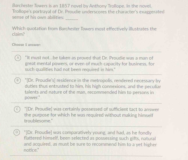 Barchester Towers is an 1857 novel by Anthony Trollope. In the novel,
Trollope's portrayal of Dr. Proudie underscores the character's exaggerated
sense of his own abilities:
_
Which quotation from Barchester Towers most effectively illustrates the
claim?
Choose 1 answer:
"It must not...be taken as proved that Dr. Proudie was a man of
great mental powers, or even of much capacity for business, for
such qualities had not been required in him."
"[Dr. Proudie's] residence in the metropolis, rendered necessary by
duties thus entrusted to him, his high connexions, and the peculiar
talents and nature of the man, recommended him to persons in
power."
"[Dr. Proudie] was certainly possessed of sufficient tact to answer
the purpose for which he was required without making himself
troublesome."
"[Dr. Proudie] was comparatively young, and had, as he fondly
flattered himself, been selected as possessing such gifts, natural
and acquired, as must be sure to recommend him to a yet higher
notice."