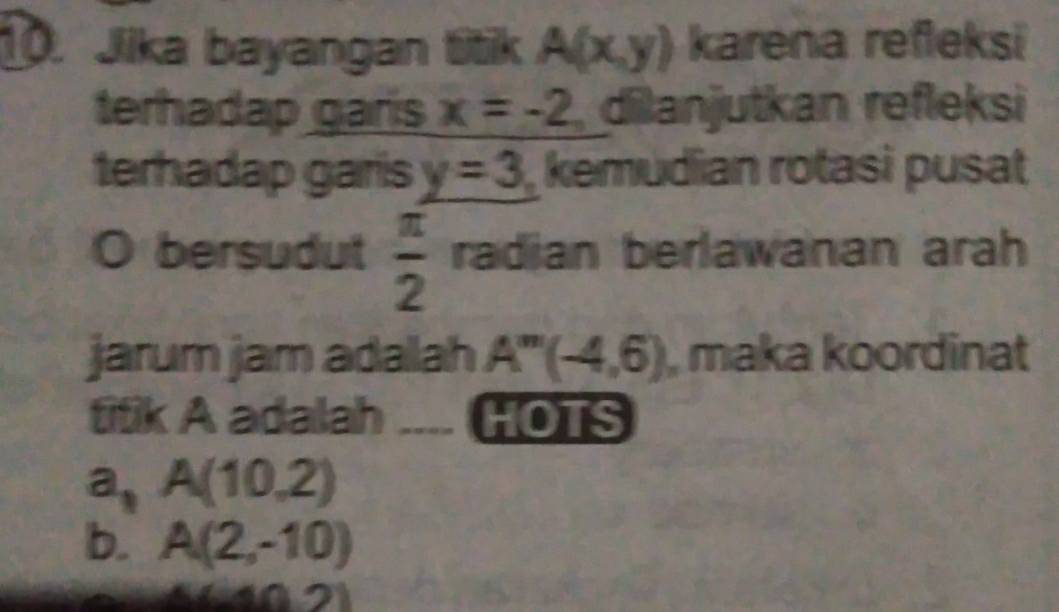 Jika bayangan titik A(x,y) karena refleksi
terhadap garis x=-2 dilanjutkan refleksi
terhadap garis y=3 kemudian rotasi pusat
bersudut  π /2  radian berlawanan arah
jarum jam adallah A''(-4,6) , maka koordinat
titik A adalah HOTS
a, A(10,2)
b. A(2,-10)