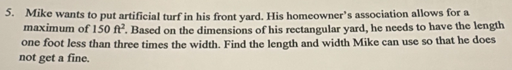 Mike wants to put artificial turf in his front yard. His homeowner’s association allows for a 
maximum of 150ft^2. Based on the dimensions of his rectangular yard, he needs to have the length
one foot less than three times the width. Find the length and width Mike can use so that he does 
not get a fine.