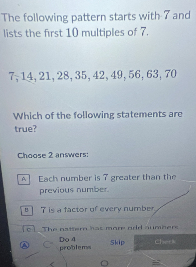 The following pattern starts with 7 and
lists the first 10 multiples of 7.
7, 14, 21, 28, 35, 42, 49, 56, 63, 70
Which of the following statements are
true?
Choose 2 answers:
A Each number is 7 greater than the
previous number.
7 is a factor of every number.
c The nattern has more odd aumbers
Do 4
Skip Check
problems