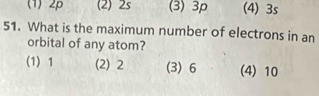 (1) 2p (2) 2s (3) 3p (4) 3s
51. What is the maximum number of electrons in an
orbital of any atom?
(1) 1 (2) 2 (3) 6 (4) 10