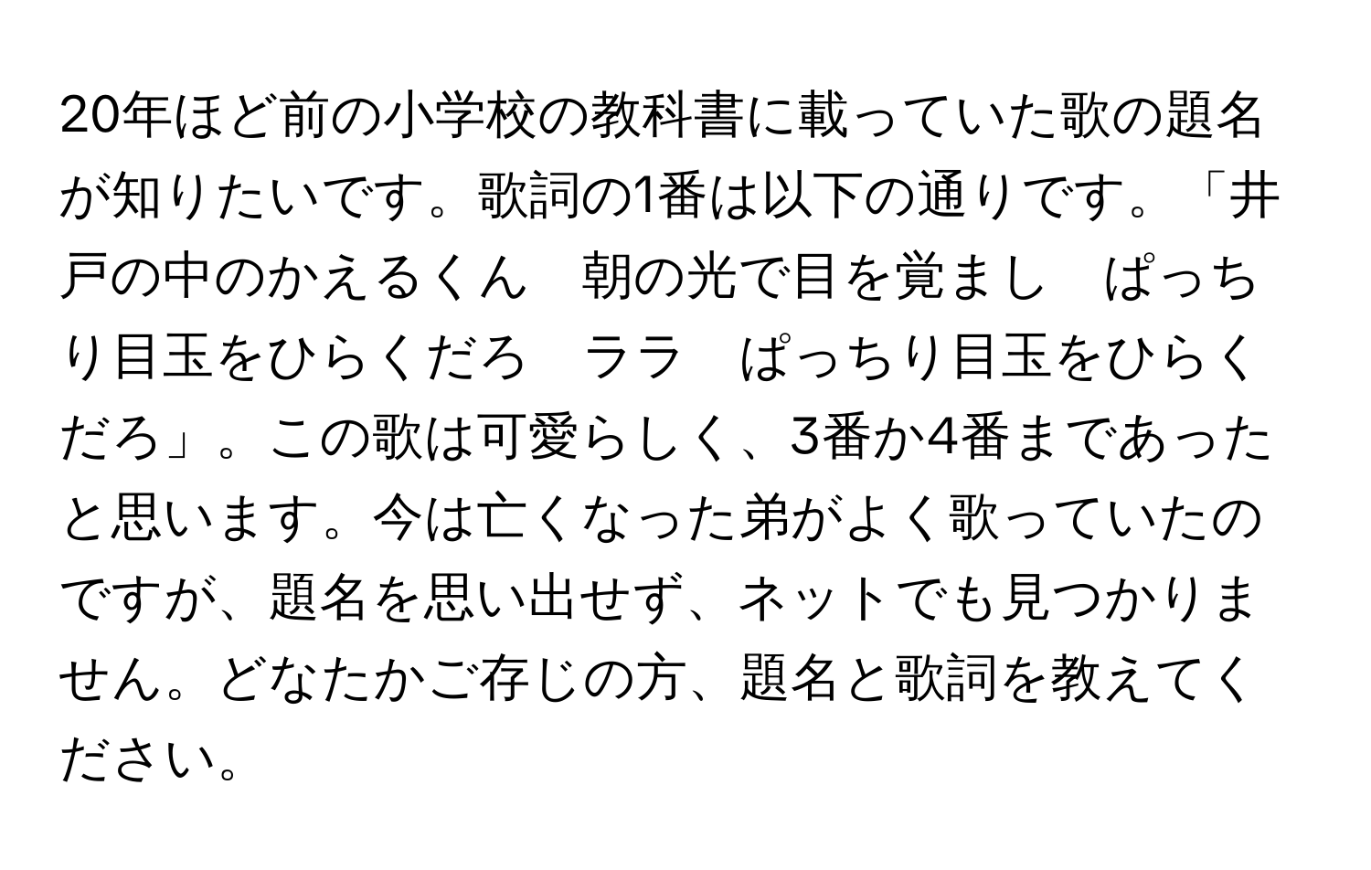 20年ほど前の小学校の教科書に載っていた歌の題名が知りたいです。歌詞の1番は以下の通りです。「井戸の中のかえるくん　朝の光で目を覚まし　ぱっちり目玉をひらくだろ　ララ　ぱっちり目玉をひらくだろ」。この歌は可愛らしく、3番か4番まであったと思います。今は亡くなった弟がよく歌っていたのですが、題名を思い出せず、ネットでも見つかりません。どなたかご存じの方、題名と歌詞を教えてください。