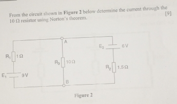 From the circuit shown in Figure 2 below determine the current through the [9]
10 Ω resistor using Norton's theorem. 
A
E_2 6 V
R_1 1Ω
R_3 10Ω
R_2 1.5Ω
E_1 9V
B 
Figure 2