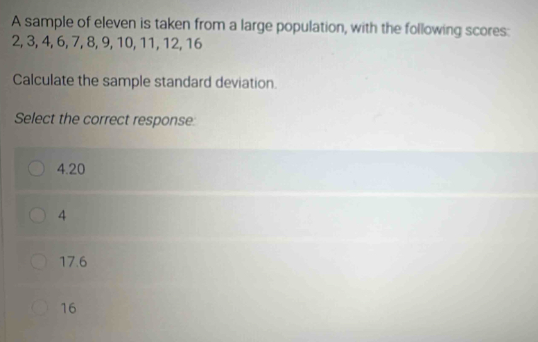 A sample of eleven is taken from a large population, with the following scores:
2, 3, 4, 6, 7, 8, 9, 10, 11, 12, 16
Calculate the sample standard deviation.
Select the correct response
4.20
4
17.6
16