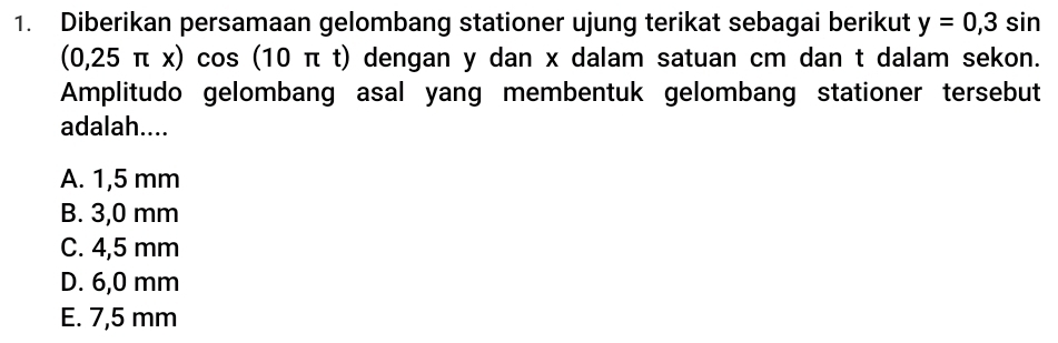 Diberikan persamaan gelombang stationer ujung terikat sebagai berikut y=0,3sin
(0,25π x)cos (10 π t) dengan y dan x dalam satuan cm dan t dalam sekon.
Amplitudo gelombang asal yang membentuk gelombang stationer tersebut
adalah....
A. 1,5 mm
B. 3,0 mm
C. 4,5 mm
D. 6,0 mm
E. 7,5 mm