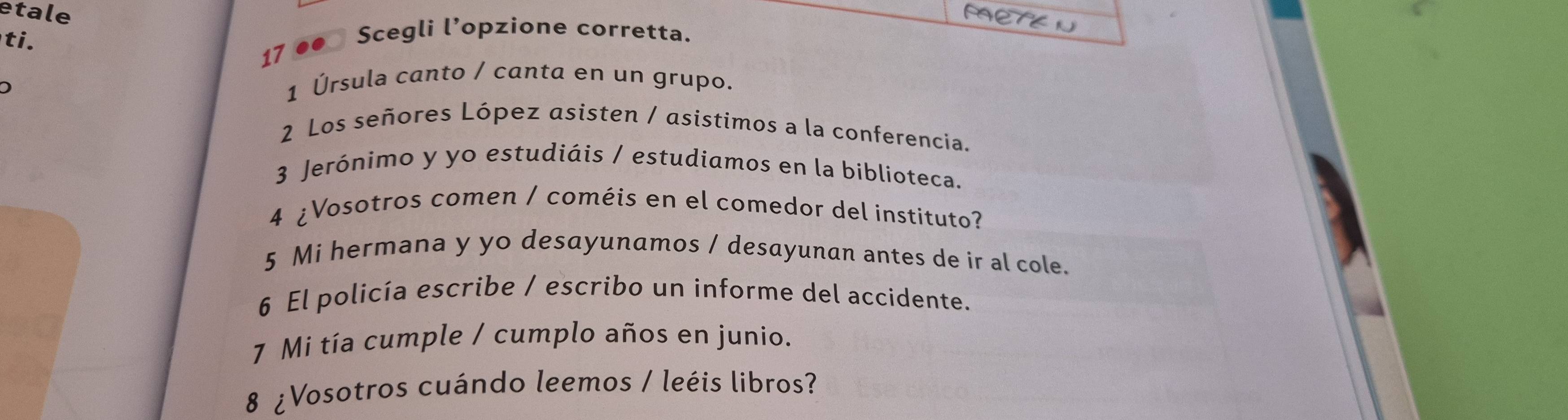 etale 
ti. 
17 ●● Scegli l’opzione corretta. 
1 Úrsula canto / canta en un grupo. 
2 Los señores López asisten / asistimos a la conferencia. 
3 Jerónimo y yo estudiáis / estudiamos en la biblioteca. 
4 ¿Vosotros comen / coméis en el comedor del instituto? 
5 Mi hermana y yo desayunamos / desayunan antes de ir al cole. 
6 El policía escribe / escribo un informe del accidente. 
7 Mi tía cumple / cumplo años en junio. 
8 ¿Vosotros cuándo leemos / leéis libros?