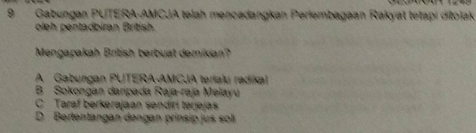 9Gabungan PUTERA-AMCJA telah mencədangkan Perlembagaan Rakyat tetapi ditolak
oleh pentádbiran British
Mengapakah British berbuat demikian?
A Gabungan PUTERA-AMCJA terialu radikal
B Sokongan daripada Raja-raja Melayu
C Taraf berkerajaan sendiri terjejas
D Bertentangan dengan prinsip jus sol