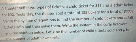 A theater sells two types of tickets: a child ticket for $17 and a adult ticket 
for $23. Yesterday, the theater sold a total of 155 tickets for a total of $3037. 
Write the system of equations to find the number of child tickets and adult 
tickets sold and then solve them. Write the system in the curly brackets 
and the solution below. Let x be the number of child tickets sold and y be 
the number of adult tickets sold.