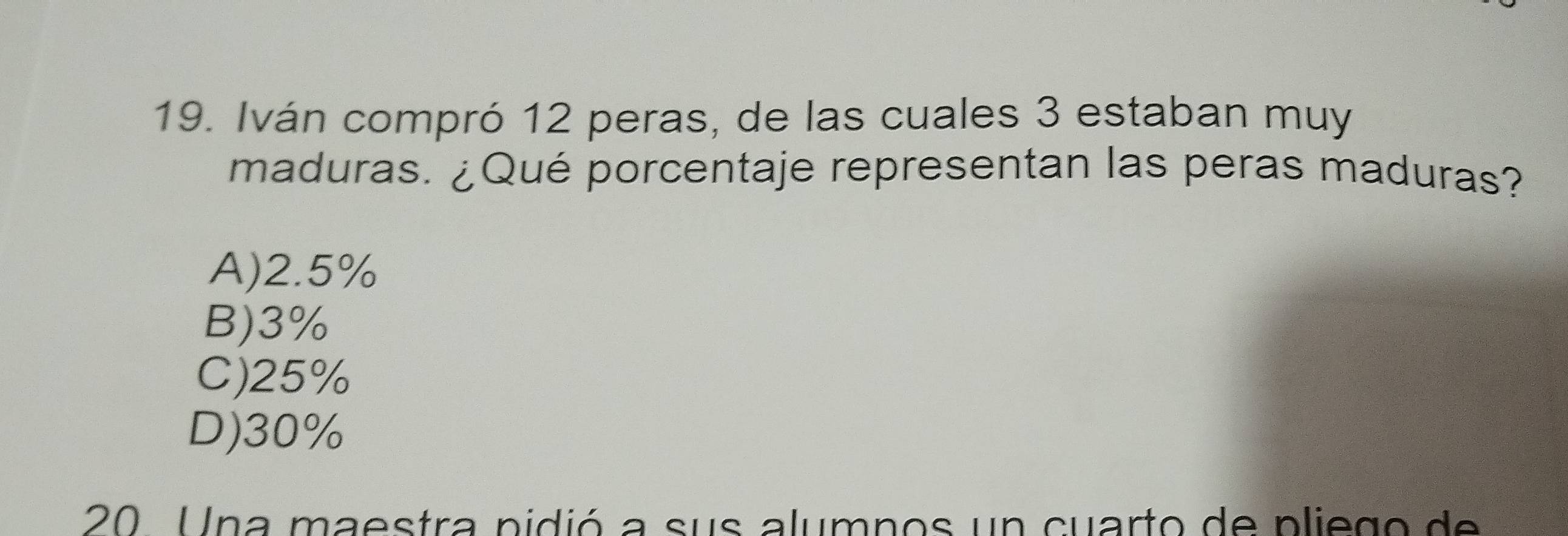 Iván compró 12 peras, de las cuales 3 estaban muy
maduras. ¿Qué porcentaje representan las peras maduras?
A) 2.5%
B) 3%
C) 25%
D) 30%
20 Una maestra pidió a sus alumnos un cuarto de pliego de