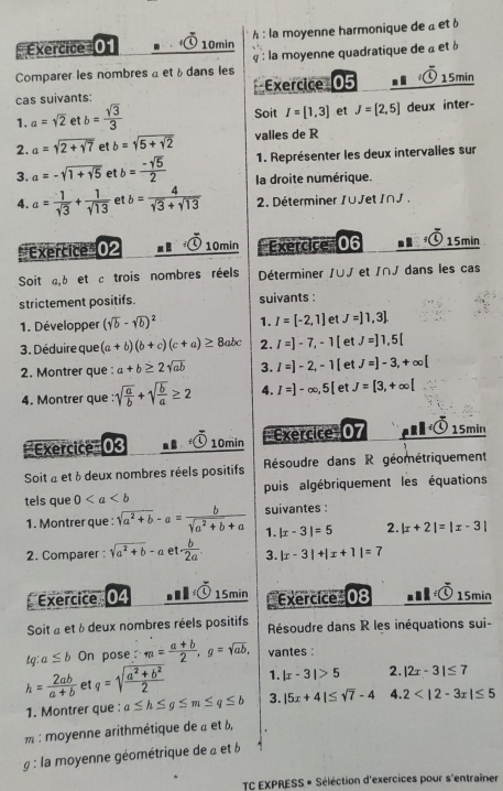 10min h : la moyenne harmonique de a et b
Comparer les nombres a et bdans les   : la moyenne quadratique de à et à
cas suivants: Exercice 05 15min
1. a=sqrt(2) et b= sqrt(3)/3  Soit I=[1,3] J=[2,5] deux inter-
2. a=sqrt(2+sqrt 7) et b=sqrt(5+sqrt 2) valles de R
1. Représenter les deux intervalles sur
3. a=-sqrt(1+sqrt 5) et b= (-sqrt(5))/2  la droite numérique.
4. a= 1/sqrt(3) + 1/sqrt(13)  et b= 4/sqrt(3)+sqrt(13)  2. Déterminer /∪Jet I∩J .
* Exercice ' 02 . 10min Exercice''' 06 5 15min
Soit a,b et c trois nombres réels Déterminer /∪J et /∩J dans les cas
strictement positifs. suivants :
1. Développer (sqrt(b)-sqrt(b))^2 1. I=[-2,1] et J=]1,3
3. Déduire que (a+b)(b+c)(c+a)≥ 8ab. 2. I=]-7,-1[ et J=]1,5[
2. Montrer que : a+b≥ 2sqrt(ab) 3. I=]-2,-1[ et J=]-3,+∈fty [
4. Montrer que : sqrt(frac a)b+sqrt(frac b)a≥ 2 4. I=]-∈fty ,5[ et J=[3,+∈fty [
=Exercice= 0 10min *''Exercice''' 07 15min
Soit à et à deux nombres réels positifs  Résoudre dans R géométriquement
tels que 0 puis algébriquement les équations
suivantes
1. Montrer que : sqrt(a^2+b)-a= b/sqrt(a^2+b)+a  1. |x-3|=5 2. |x+2|=|x-3|
2. Comparer : sqrt(a^2+b)-a et ·  b/2a  3. |x-3|+|x+1|=7
Exercice 04 1· overline 0K> 15min Exercice  08 0 15min
Soit à et à deux nombres réels positifs  Résoudre dans R les inéquations sui-
tg: a≤ b On pose m= (a+b)/2 ,g=sqrt(ab), vantes :
h= 2ab/a+b  et q=sqrt(frac a^2+b^2)2 1. |x-3|>5 2. |2x-3|≤ 7
1. Montrer que : a≤ h≤ g≤ m≤ q≤ b 3. |5x+4|≤ sqrt(7)-4 4. 2
: moyenne arithmétique de à et 6,
g : la moyenne géométrique de a et 6
TC EXPRESS * Séléction d'exercices pour s'entraîner