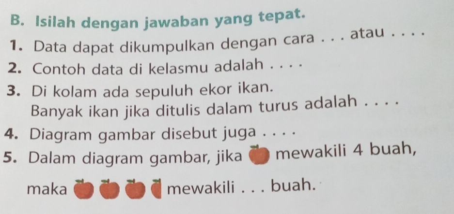 Isilah dengan jawaban yang tepat. 
1. Data dapat dikumpulkan dengan cara . . . atau 
2. Contoh data di kelasmu adalah . . . . 
3. Di kolam ada sepuluh ekor ikan. 
Banyak ikan jika ditulis dalam turus adalah . . . . 
4. Diagram gambar disebut juga . . . . 
5. Dalam diagram gambar, jika mewakili 4 buah, 
maka mewakili_ buah.