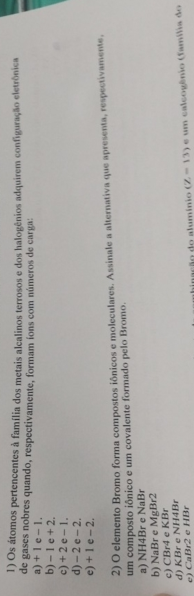 Os átomos pertencentes à família dos metais alcalinos terrosos e dos halogênios adquirem configuração eletrônica
de gases nobres quando, respectivamente, formam íons com números de carga:
a) + 1 e - 1.
b) - 1 e + 2.
c) + 2 e - 1.
d) - 2 e - 2.
e) + 1 e - 2.
2) O elemento Bromo forma compostos iônicos e moleculares. Assinale a alternativa que apresenta, respectivamente,
um composto iônico e um covalente formado pelo Bromo.
a) NH4Br e NaBr
b) NaBr e MgBr2
c) CBr4 e KBr
d) KBr e NH4Br
e) CaBr2 e HBr
binação do alumínio (Z-13) e um calcogênio (família do