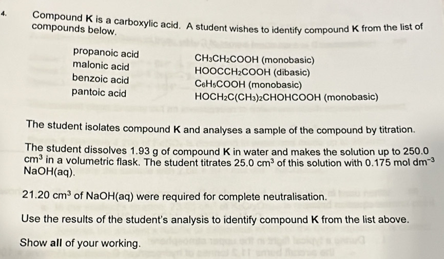 Compound K is a carboxylic acid. A student wishes to identify compound K from the list of 
compounds below. 
propanoic acid CH_3CH_2 COOH (monobasic) 
malonic acid HOOCCH₂COOH (dibasic) 
benzoic acid C₆H₅COOH (monobasic) 
pantoic acid HOC H_2C(CH_3) 2CHOHCOOH (monobasic) 
The student isolates compound K and analyses a sample of the compound by titration. 
The student dissolves 1.93 g of compound K in water and makes the solution up to 250.0
cm^3 in a volumetric flask. The student titrates 25.0cm^3 of this solution with 0.175moldm^(-3)
NaOH(aq).
21.20cm^3 of NaOH(aq) were required for complete neutralisation. 
Use the results of the student's analysis to identify compound K from the list above. 
Show all of your working.