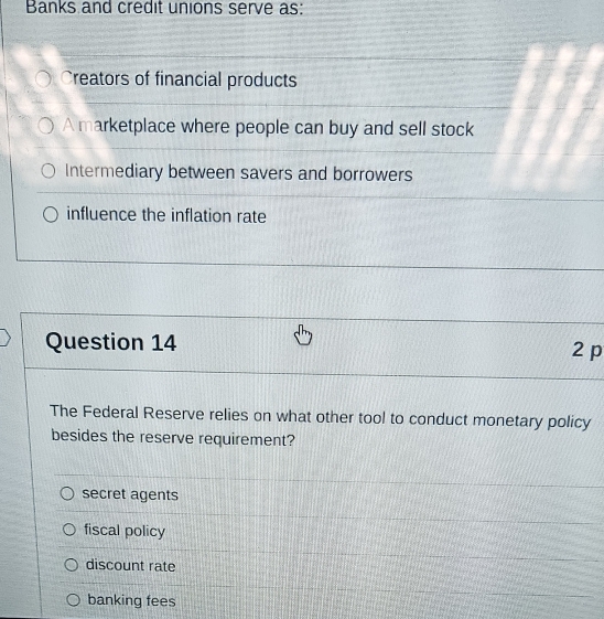 Banks and credit unions serve as:
Creators of financial products
A marketplace where people can buy and sell stock
Intermediary between savers and borrowers
influence the inflation rate
Question 14 2 p
The Federal Reserve relies on what other tool to conduct monetary policy
besides the reserve requirement?
secret agents
fiscal policy
discount rate
banking fees