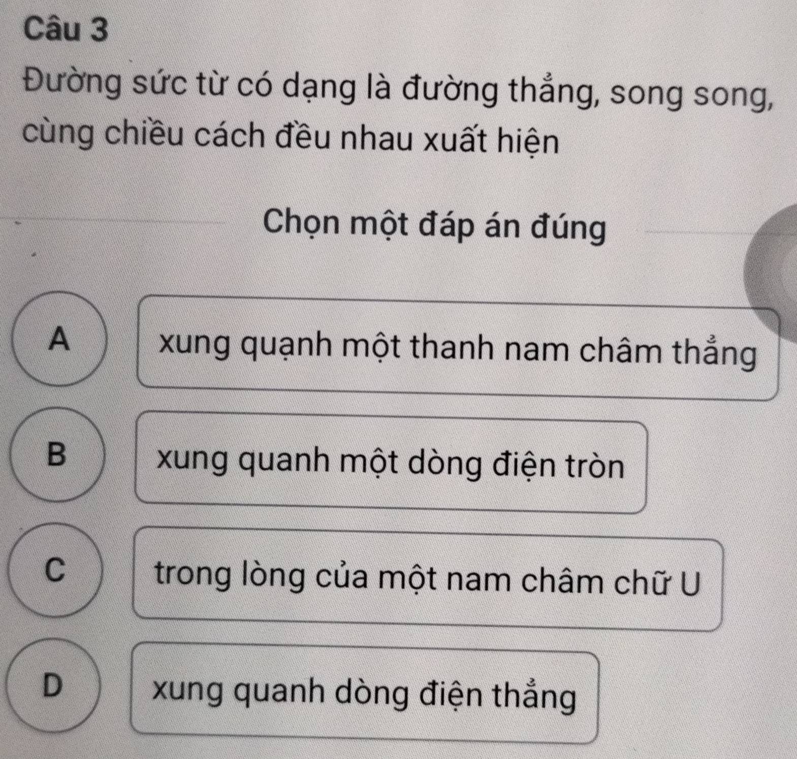 Đường sức từ có dạng là đường thẳng, song song,
cùng chiều cách đều nhau xuất hiện
Chọn một đáp án đúng
A
xung quạnh một thanh nam châm thẳng
B
xung quanh một dòng điện tròn
C
trong lòng của một nam châm chữ U
D
xung quanh dòng điện thẳng