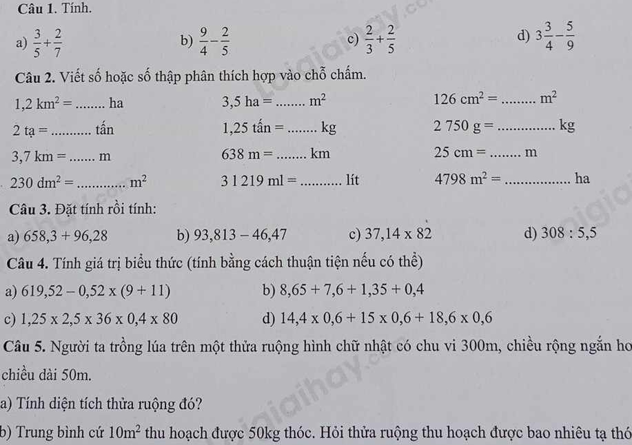 Tính.
a)  3/5 + 2/7   9/4 - 2/5   2/3 + 2/5  3 3/4 - 5/9 
b)
c)
d)
Câu 2. Viết số hoặc số thập phân thích hợp vào chỗ chấm.
1,2km^2= _ha 3,5ha= _ m^2 126cm^2= _ m^2
2ta= _ that an
1,25that an= _ kg 2750g= _  kg
3,7km=...m _
638m= _  km 25cm= _ m
230dm^2= _ m^2 _lít 4798m^2= _ha
31219ml=
Câu 3. Đặt tính rồi tính:
a) 658,3+96,28 b) 93,813-46,47 c) 37,14* 82 d) 308:5,5
Câu 4. Tính giá trị biểu thức (tính bằng cách thuận tiện nếu có thể)
a) 619,52-0,52* (9+11) b) 8,65+7,6+1,35+0,4
c) 1,25* 2,5* 36* 0,4* 80 d) 14,4* 0,6+15* 0,6+18,6* 0,6
Câu 5. Người ta trồng lúa trên một thửa ruộng hình chữ nhật có chu vi 300m, chiều rộng ngắn ho
chiều dài 50m.
a) Tính diện tích thửa ruộng đó?
b) Trung bình cứ 10m^2 thu hoạch được 50kg thóc. Hỏi thửa ruộng thu hoạch được bao nhiêu tạ thó