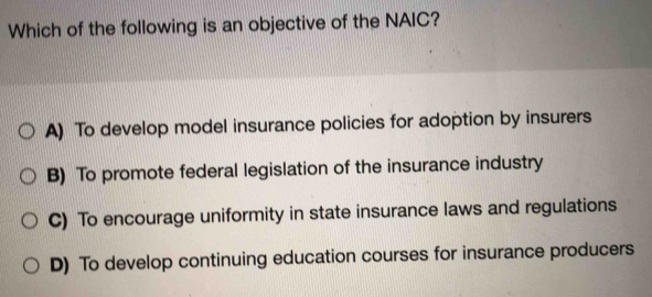 Which of the following is an objective of the NAIC?
A) To develop model insurance policies for adoption by insurers
B) To promote federal legislation of the insurance industry
C) To encourage uniformity in state insurance laws and regulations
D) To develop continuing education courses for insurance producers