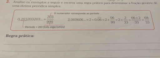 Analise os exemplos a seguir e escreva uma regra prática para determinar a fração geratriz de 
uma dízima periódica simples. 
O numerador corresponde ao período
0,_ 203203203...=frac overline 203_ 999 2,060606...=2+0.overline 06=2+ 06/99 =2+ 2/33 = (66+2)/33 = 68/33 
Periodo =203 (três algarismos) 
Regra prática: 
_ 
_ 
_